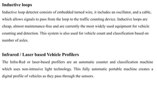 Inductive loops
Inductive loop detector consists of embedded turned wire, it includes an oscillator, and a cable,
which allows signals to pass from the loop to the traffic counting device. Inductive loops are
cheap, almost maintenance-free and are currently the most widely used equipment for vehicle
counting and detection. This system is also used for vehicle count and classification based on
number of axles.
Infrared / Laser based Vehicle Profilers
The Infra-Red or laser-based profilers are an automatic counter and classification machine
which uses non-intrusive light technology. This fully automatic portable machine creates a
digital profile of vehicles as they pass through the sensors.
 