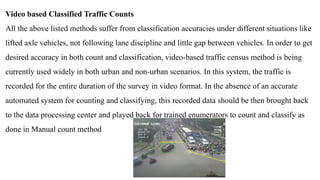 Video based Classified Traffic Counts
All the above listed methods suffer from classification accuracies under different situations like
lifted axle vehicles, not following lane discipline and little gap between vehicles. In order to get
desired accuracy in both count and classification, video-based traffic census method is being
currently used widely in both urban and non-urban scenarios. In this system, the traffic is
recorded for the entire duration of the survey in video format. In the absence of an accurate
automated system for counting and classifying, this recorded data should be then brought back
to the data processing center and played back for trained enumerators to count and classify as
done in Manual count method
 