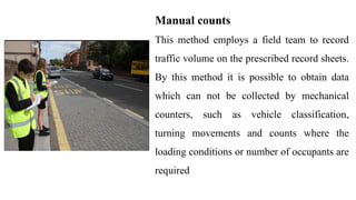 Manual counts
This method employs a field team to record
traffic volume on the prescribed record sheets.
By this method it is possible to obtain data
which can not be collected by mechanical
counters, such as vehicle classification,
turning movements and counts where the
loading conditions or number of occupants are
required
 
