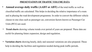 • Annual average daily traffic (AADT or ADT) of the total traffic as well as
classified traffic are calculated. This helps in deciding the relative importance of a route
and in phasing the road development programme. In order to convert the different vehicle
classes to one class such as passenger car, conversion factors known as Passenger Car
Units (PCU) are used.
PRESENTATION OF TRAFFIC VOLUME DATA
• Trend charts showing volume trends over period of years are prepared. These data are
useful for planning future expansion, design and regulation.
• Variation charts showing hourly, daily and seasonal variations are also prepared. These
help in deciding the facilities and regulation needed during peak traffic periods.
 