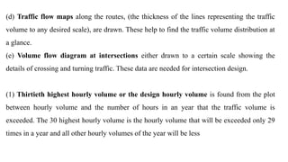 (d) Traffic flow maps along the routes, (the thickness of the lines representing the traffic
volume to any desired scale), are drawn. These help to find the traffic volume distribution at
a glance.
(e) Volume flow diagram at intersections either drawn to a certain scale showing the
details of crossing and turning traffic. These data are needed for intersection design.
(1) Thirtieth highest hourly volume or the design hourly volume is found from the plot
between hourly volume and the number of hours in an year that the traffic volume is
exceeded. The 30 highest hourly volume is the hourly volume that will be exceeded only 29
times in a year and all other hourly volumes of the year will be less
 
