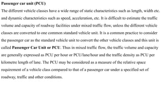 Passenger car unit (PCU)
The different vehicle classes have a wide range of static characteristics such as length, width etc.
and dynamic characteristics such as speed, acceleration, etc. It is difficult to estimate the traffic
volume and capacity of roadway facilities under mixed traffic flow, unless the different vehicle
classes are converted to one common standard vehicle unit. It is a common practice to consider
the passenger car as the standard vehicle unit to convert the other vehicle classes and this unit is
called Passenger Car Unit or PCU. Thus in mixed traffic flow, the traffic volume and capacity
are generally expressed as PCU per hour or PCU/lane/hour and the traffic density as PCU per
kilometre length of lane. The PCU may be considered as a measure of the relative space
requirement of a vehicle class compared to that of a passenger car under a specified set of
roadway, traffic and other conditions.
 