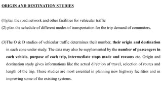 ORIGIN AND DESTINATION STUDIES
(1)plan the road network and other facilities for vehicular traffic
(2) plan the schedule of different modes of transportation for the trip demand of commuters.
(3)The O & D studies of vehicular traffic determines their number, their origin and destination
in each zone under study. The data may also be supplemented by the number of passengers in
each vehicle, purpose of each trip, intermediate stops made and reasons etc. Origin and
destination study gives informations like the actual direction of travel, selection of routes and
length of the trip. These studies are most essential in planning new highway facilities and in
improving some of the existing systems.
 