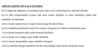 APPLICATIONS OF O & D STUDIES
(i) to judge the adequacy of existing routes and to use in planning new network ofroads.
(ii) to plan transportation system and mass transit facilities in cities including routes and
schedules of operation.
(iii) to locate expressway or major routes along the desire lines.
(iv) to establish preferential routes for various categories of vehicle including by-pass.
(v) to locate terminals and to plan terminal facilities.
(vi) to locate new bridge as per traffic demands.
(vii) to locate intermediate stops of public transport.
(viii) to establish design standards for the road, bridges and culverts along the route.
 