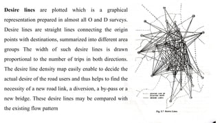 Desire lines are plotted which is a graphical
representation prepared in almost all O and D surveys.
Desire lines are straight lines connecting the origin
points with destinations, summarized into different area
groups The width of such desire lines is drawn
proportional to the number of trips in both directions.
The desire line density map easily enable to decide the
actual desire of the road users and thus helps to find the
necessity of a new road link, a diversion, a by-pass or a
new bridge. These desire lines may be compared with
the existing flow pattern
 