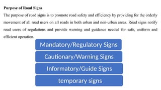 Purpose of Road Signs
The purpose of road signs is to promote road safety and efficiency by providing for the orderly
movement of all road users on all roads in both urban and non-urban areas. Road signs notify
road users of regulations and provide warning and guidance needed for safe, uniform and
efficient operation.
Mandatory/Regulatory Signs
Cautionary/Warning Signs
Informatory/Guide Signs
temporary signs.
 