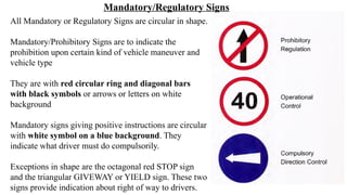 All Mandatory or Regulatory Signs are circular in shape.
Mandatory/Prohibitory Signs are to indicate the
prohibition upon certain kind of vehicle maneuver and
vehicle type
They are with red circular ring and diagonal bars
with black symbols or arrows or letters on white
background
Mandatory signs giving positive instructions are circular
with white symbol on a blue background. They
indicate what driver must do compulsorily.
Exceptions in shape are the octagonal red STOP sign
and the triangular GIVEWAY or YIELD sign. These two
signs provide indication about right of way to drivers.
Mandatory/Regulatory Signs
 