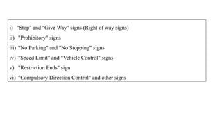 i) "Stop" and "Give Way" signs (Right of way signs)
ii) "Prohibitory" signs
iii) "No Parking" and "No Stopping" signs
iv) "Speed Limit" and "Vehicle Control" signs
v) "Restriction Ends" sign
vi) "Compulsory Direction Control" and other signs
 