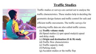Traffic Studies
Traffic studies or surveys are carried out to analyse the
traffic characteristics. These studies help in deciding the
geometric design feature and traffic control for safe and
efficient traffic movements. The traffic surveys for
collecting traffic data are also called traffic census.
(a) Traffic volume study
(b) Speed studies (i) spot speed study(ii) speed
and delay study
(c) Origin and destination (O & D) study
(d) Traffic flow characteristics
(e) Traffic capacity study
(f) Parking study
(g) Accident studies or the traffic flop
 