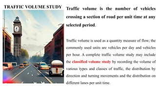 Traffic volume is the number of vehicles
crossing a section of road per unit time at any
selected period.
Traffic volume is used as a quantity measure of flow; the
commonly used units are vehicles per day and vehicles
per hour. A complete traffic volume study may include
the classified volume study by recording the volume of
various types and classes of traffic, the distribution by
direction and turning movements and the distribution on
different lanes per unit time.
TRAFFIC VOLUME STUDY
 