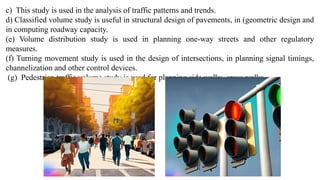c) This study is used in the analysis of traffic patterns and trends.
d) Classified volume study is useful in structural design of pavements, in (geometric design and
in computing roadway capacity.
(e) Volume distribution study is used in planning one-way streets and other regulatory
measures.
(f) Turning movement study is used in the design of intersections, in planning signal timings,
channelization and other control devices.
(g) Pedestrian traffic volume study is used for planning side walks, cross walks
 