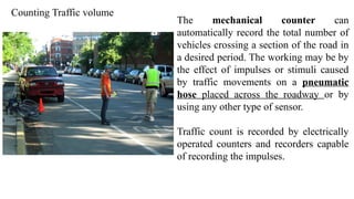 Counting Traffic volume
The mechanical counter can
automatically record the total number of
vehicles crossing a section of the road in
a desired period. The working may be by
the effect of impulses or stimuli caused
by traffic movements on a pneumatic
hose placed across the roadway or by
using any other type of sensor.
Traffic count is recorded by electrically
operated counters and recorders capable
of recording the impulses.
 