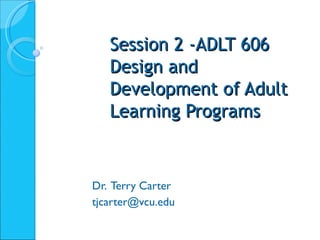 Session 2 -ADLT 606 Design and Development of Adult Learning Programs Dr.  Terry Carter [email_address] 