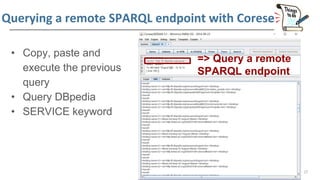 Querying a remote SPARQL endpoint with Corese
• Copy, paste and
execute the previous
query
• Query DBpedia
• SERVICE keywo...