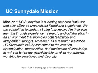 UC Sunnydale Mission
Mission*: UC Sunnydale is a leading research institution
that also offers an unparalleled liberal arts experience. We
are committed to students being fully involved in their own
learning through experience, research, and collaboration in
an environment that promotes both teamwork and
independent thought. Moreover, as a research institution,
UC Sunnydale is fully committed to the creation,
dissemination, preservation, and application of knowledge
in order to better our global society. In all of our pursuits,
we strive for excellence and diversity.

*Note: much of this language is stolen from real UC missions!

 