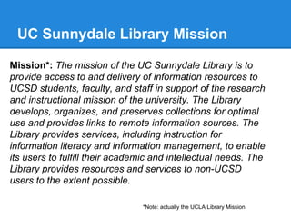 UC Sunnydale Library Mission
Mission*: The mission of the UC Sunnydale Library is to
provide access to and delivery of information resources to
UCSD students, faculty, and staff in support of the research
and instructional mission of the university. The Library
develops, organizes, and preserves collections for optimal
use and provides links to remote information sources. The
Library provides services, including instruction for
information literacy and information management, to enable
its users to fulfill their academic and intellectual needs. The
Library provides resources and services to non-UCSD
users to the extent possible.
*Note: actually the UCLA Library Mission

 