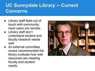 UC Sunnydale Library -- Current
Concerns
● Library staff feels out of
touch with community:
most users are remote.
● Library staff don’t
understand student and
faculty research needs
well.
● An external committee
review recommended the
library evaluate how well
resources are meeting
faculty and student
needs.

 