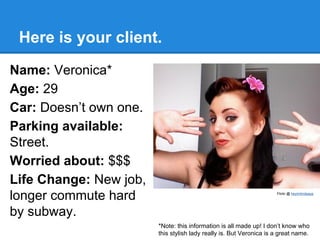 Here is your client.
Name: Veronica*
Age: 29
Car: Doesn’t own one.
Parking available:
Street.
Worried about: $$$
Life Change: New job,
longer commute hard
by subway.

Flickr @ heyimlindsayp

*Note: this information is all made up! I don’t know who
this stylish lady really is. But Veronica is a great name.

 