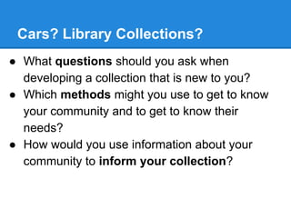 Cars? Library Collections?
● What questions should you ask when
developing a collection that is new to you?
● Which methods might you use to get to know
your community and to get to know their
needs?
● How would you use information about your
community to inform your collection?

 