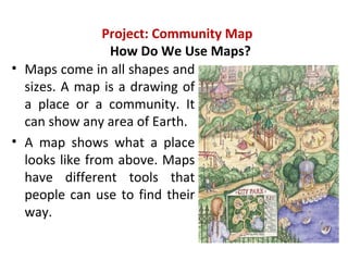 Project: Community Map
How Do We Use Maps?
• Maps come in all shapes and
sizes. A map is a drawing of
a place or a community. It
can show any area of Earth.
• A map shows what a place
looks like from above. Maps
have different tools that
people can use to find their
way.
 