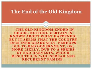     The Old Kingdom ended in chaos. Nothing certain is known about what happened, but it seems that the country declined gradually, perhaps due to bad government, or, more likely, due to a series of bad harvests, which resulted in widespread and recurrent famine.  The End of the Old Kingdom 