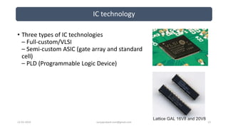 IC technology
12-02-2019 suryaprakash.vsm@gmail.com 13
• Three types of IC technologies
– Full-custom/VLSI
– Semi-custom ASIC (gate array and standard
cell)
– PLD (Programmable Logic Device)
Lattice GAL 16V8 and 20V8
 