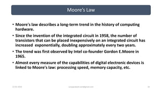 Moore’s Law
12-02-2019 suryaprakash.vsm@gmail.com 24
• Moore's law describes a long-term trend in the history of computing
hardware.
• Since the invention of the integrated circuit in 1958, the number of
transistors that can be placed inexpensively on an integrated circuit has
increased exponentially, doubling approximately every two years.
• The trend was first observed by Intel co-founder Gordon E.Moore in
1965.
• Almost every measure of the capabilities of digital electronic devices is
linked to Moore's law: processing speed, memory capacity, etc.
 