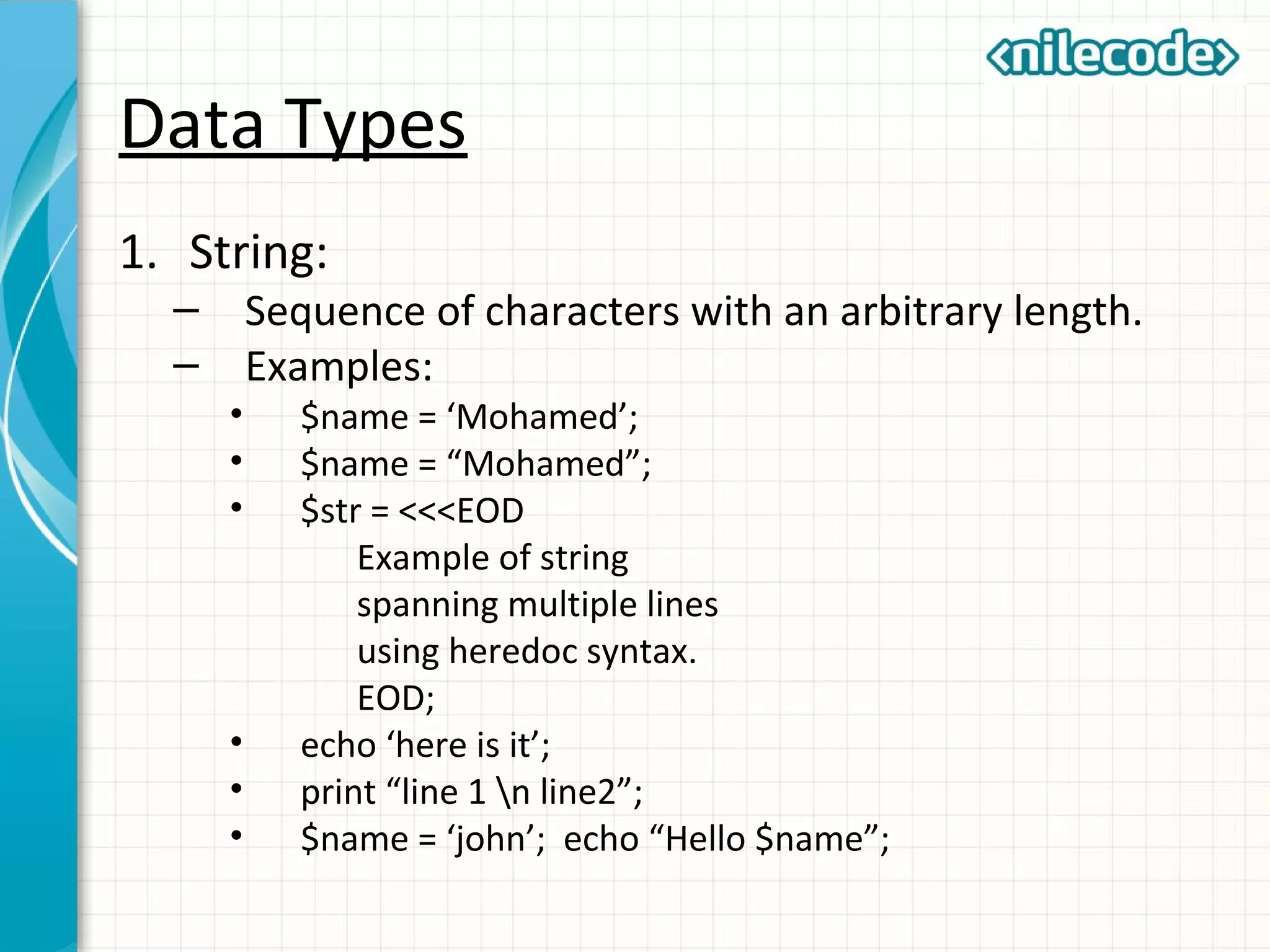 Data Types
1. String:
– Sequence of characters with an arbitrary length.
– Examples:
• $name = ‘Mohamed’;
• $name = “Mohamed”;
• $str = <<<EOD
Example of string
spanning multiple lines
using heredoc syntax.
EOD;
• echo ‘here is it’;
• print “line 1 n line2”;
• $name = ‘john’; echo “Hello $name”;
 