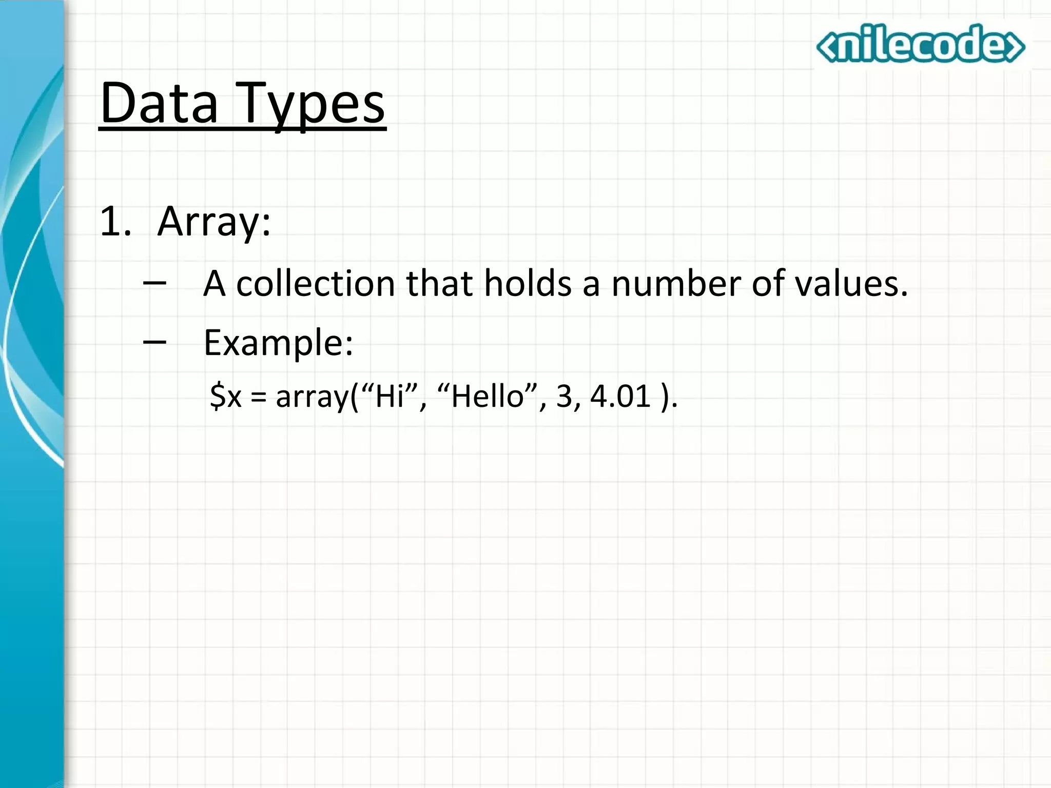 Data Types
1. Array:
– A collection that holds a number of values.
– Example:
$x = array(“Hi”, “Hello”, 3, 4.01 ).
 