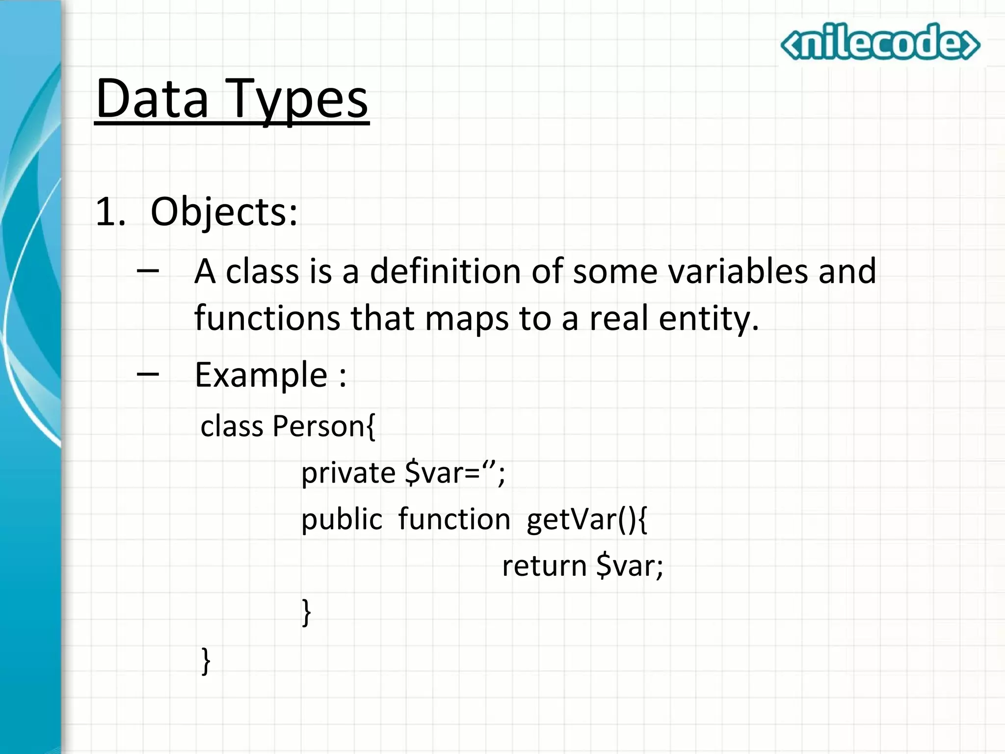 Data Types
1. Objects:
– A class is a definition of some variables and
functions that maps to a real entity.
– Example :
class Person{
private $var=‘’;
public function getVar(){
return $var;
}
}
 