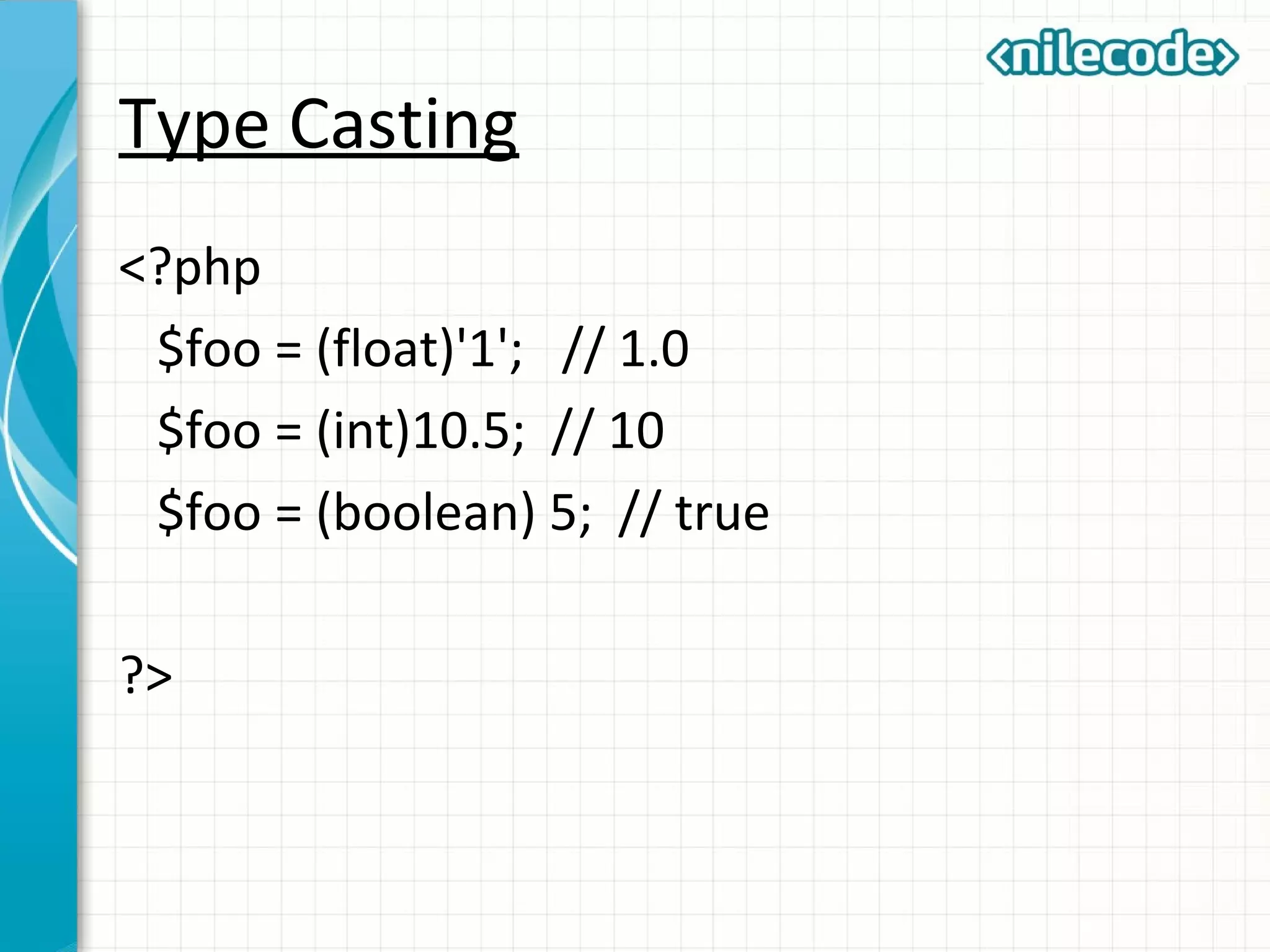 Type Casting
<?php
$foo = (float)'1'; // 1.0
$foo = (int)10.5; // 10
$foo = (boolean) 5; // true
?>
 