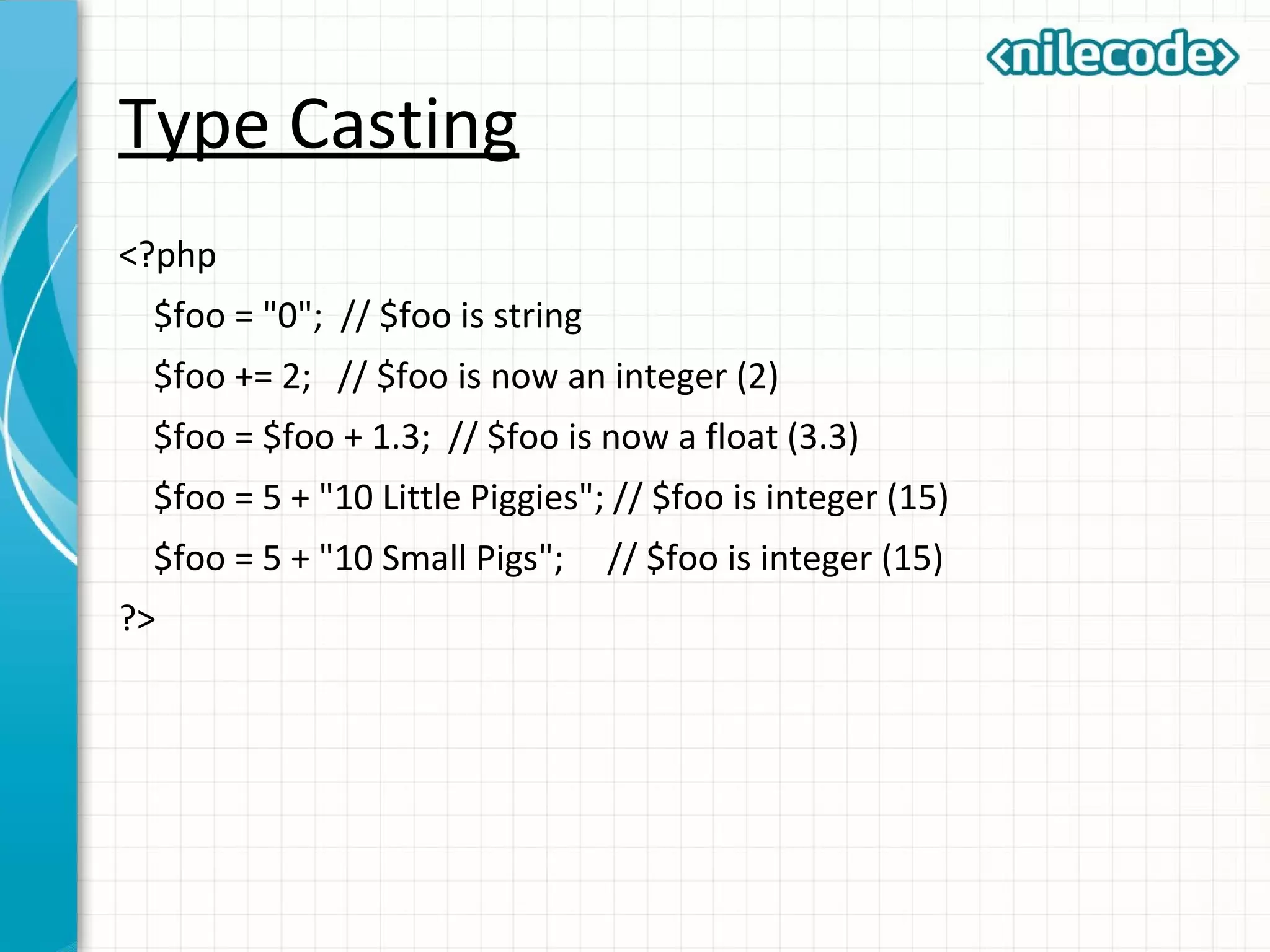 Type Casting
<?php
$foo = "0"; // $foo is string
$foo += 2; // $foo is now an integer (2)
$foo = $foo + 1.3; // $foo is now a float (3.3)
$foo = 5 + "10 Little Piggies"; // $foo is integer (15)
$foo = 5 + "10 Small Pigs"; // $foo is integer (15)
?>
 
