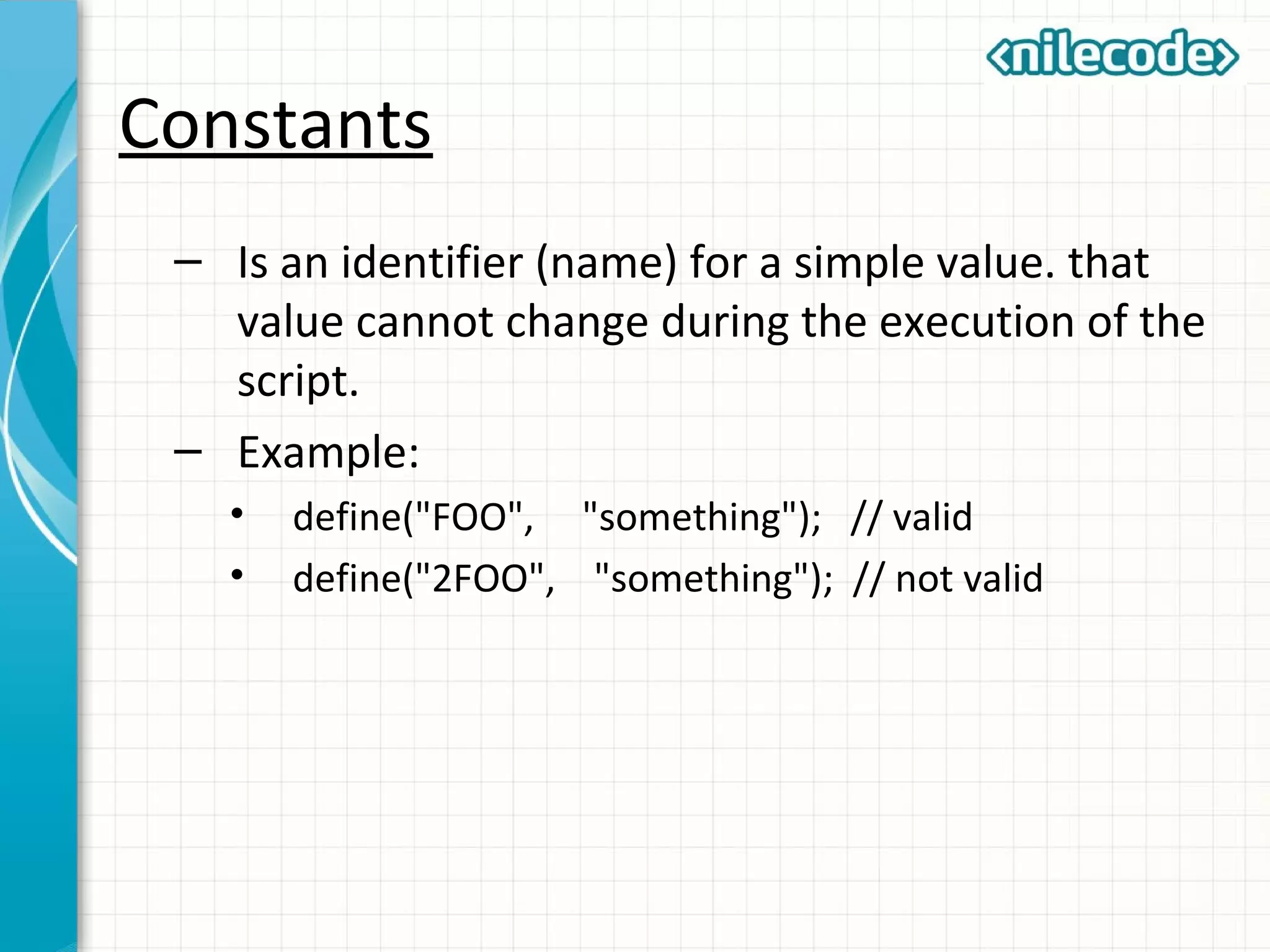 Constants
– Is an identifier (name) for a simple value. that
value cannot change during the execution of the
script.
– Example:
• define("FOO", "something"); // valid
• define("2FOO", "something"); // not valid
 