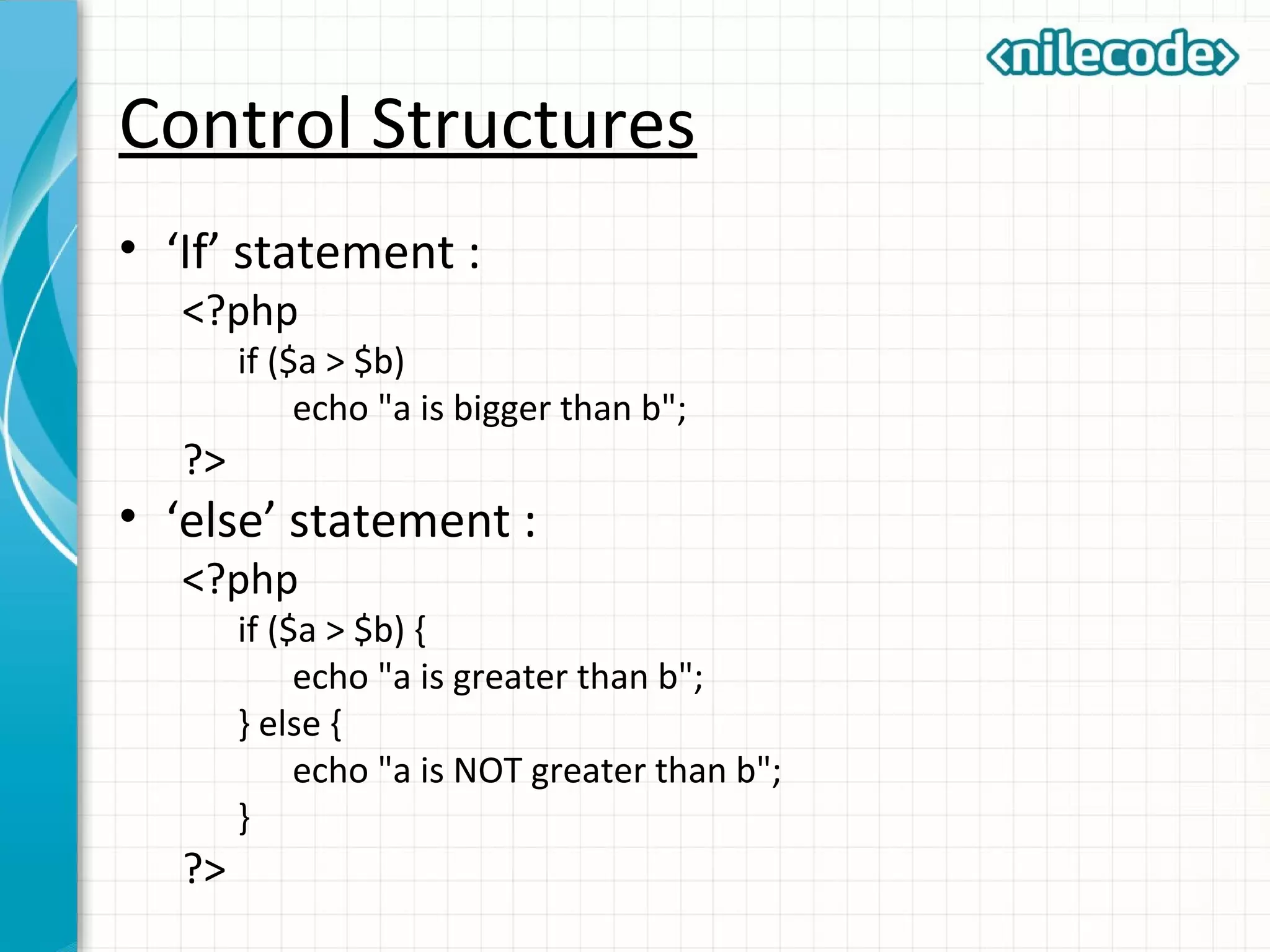 Control Structures
• ‘If’ statement :
<?php
if ($a > $b)
echo "a is bigger than b";
?>
• ‘else’ statement :
<?php
if ($a > $b) {
echo "a is greater than b";
} else {
echo "a is NOT greater than b";
}
?>
 