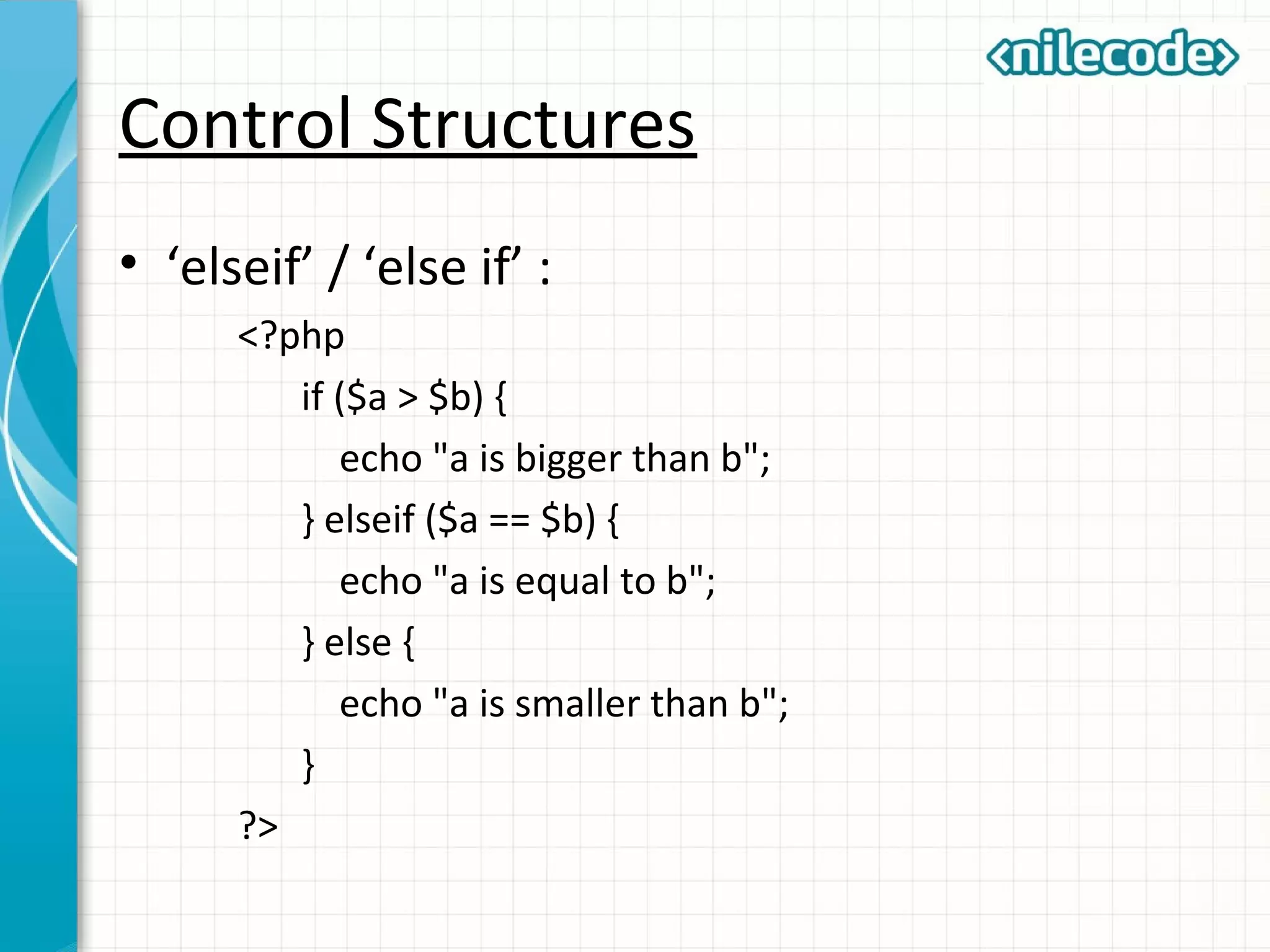 Control Structures
• ‘elseif’ / ‘else if’ :
<?php
if ($a > $b) {
echo "a is bigger than b";
} elseif ($a == $b) {
echo "a is equal to b";
} else {
echo "a is smaller than b";
}
?>
 