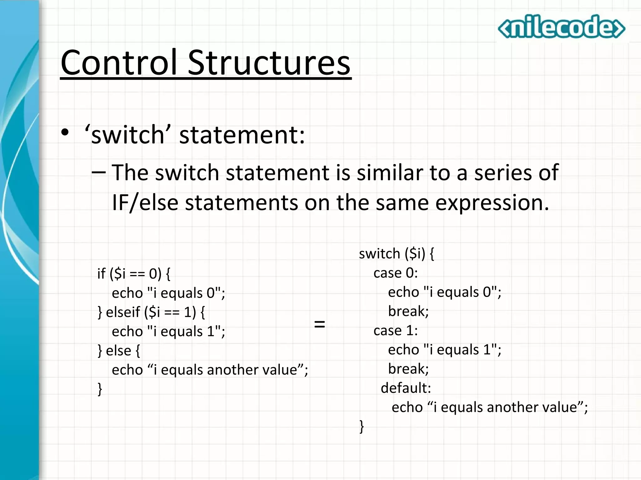 Control Structures
• ‘switch’ statement:
– The switch statement is similar to a series of
IF/else statements on the same expression.
if ($i == 0) {
echo "i equals 0";
} elseif ($i == 1) {
echo "i equals 1";
} else {
echo “i equals another value”;
}
switch ($i) {
case 0:
echo "i equals 0";
break;
case 1:
echo "i equals 1";
break;
default:
echo “i equals another value”;
}
=
 