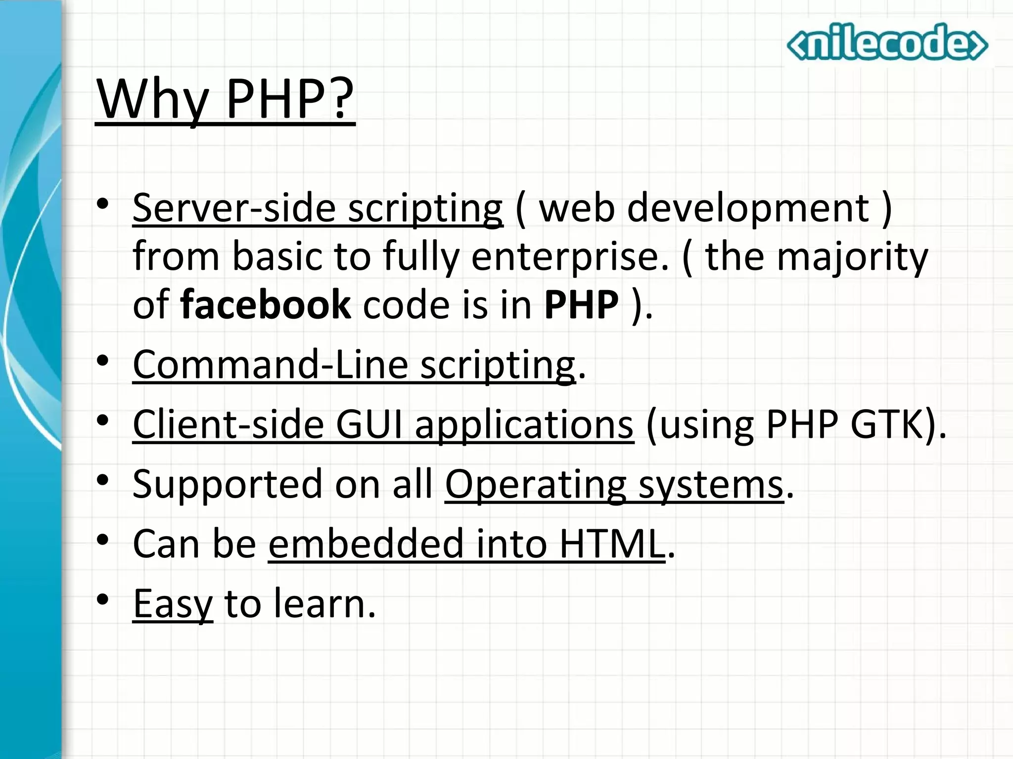 Why PHP?
• Server-side scripting ( web development )
from basic to fully enterprise. ( the majority
of facebook code is in PHP ).
• Command-Line scripting.
• Client-side GUI applications (using PHP GTK).
• Supported on all Operating systems.
• Can be embedded into HTML.
• Easy to learn.
 