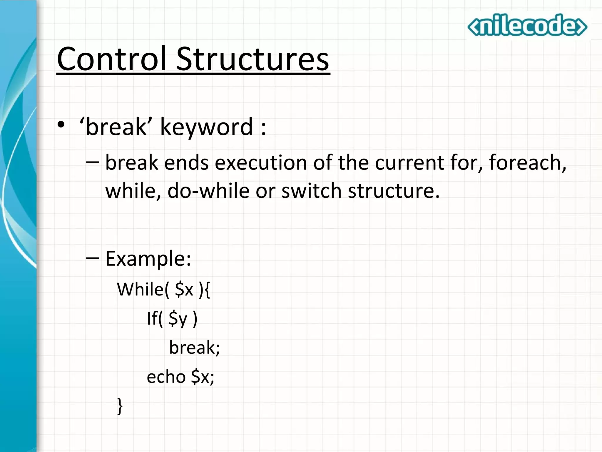 Control Structures
• ‘break’ keyword :
– break ends execution of the current for, foreach,
while, do-while or switch structure.
– Example:
While( $x ){
If( $y )
break;
echo $x;
}
 