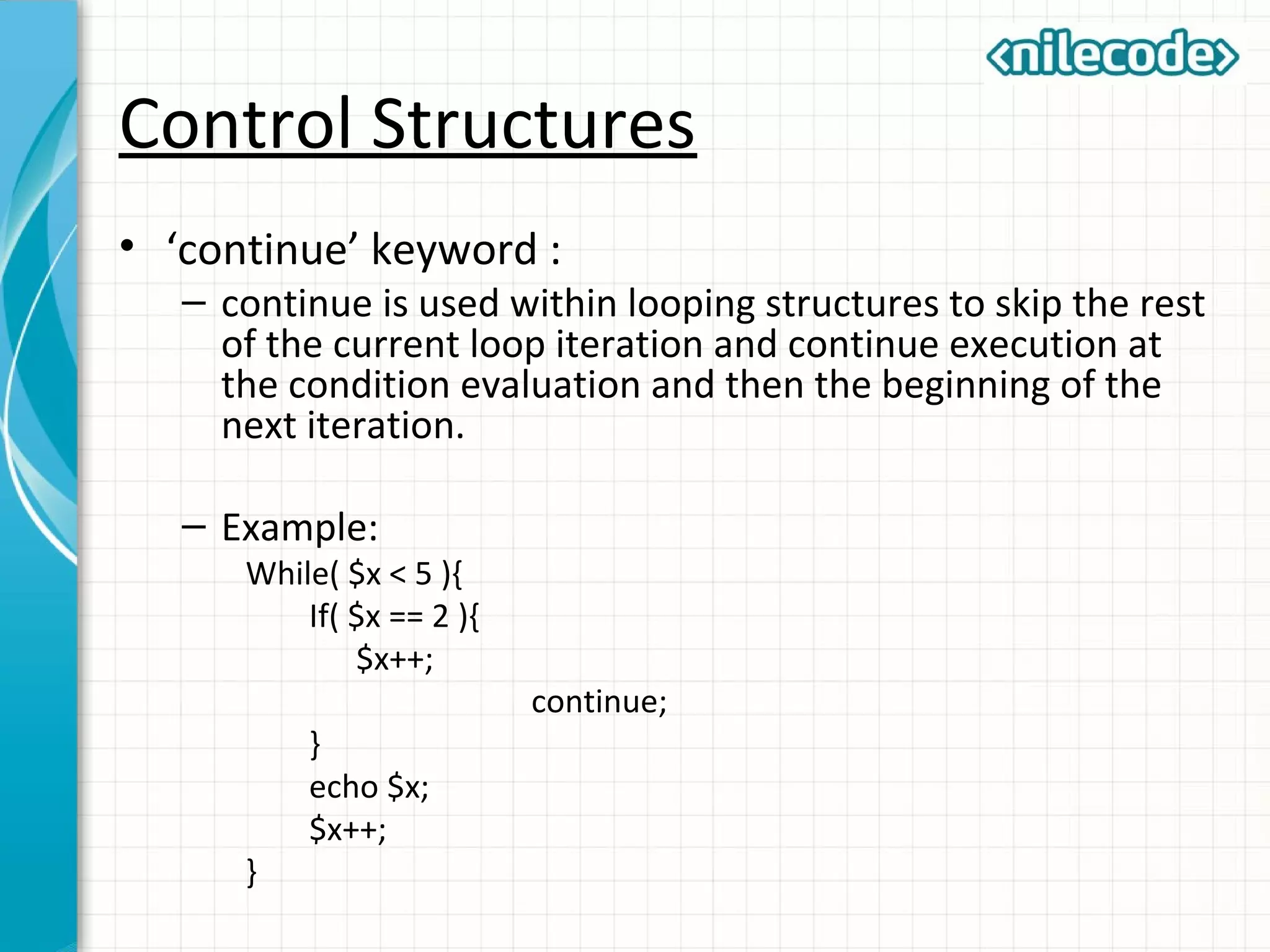 Control Structures
• ‘continue’ keyword :
– continue is used within looping structures to skip the rest
of the current loop iteration and continue execution at
the condition evaluation and then the beginning of the
next iteration.
– Example:
While( $x < 5 ){
If( $x == 2 ){
$x++;
continue;
}
echo $x;
$x++;
}
 