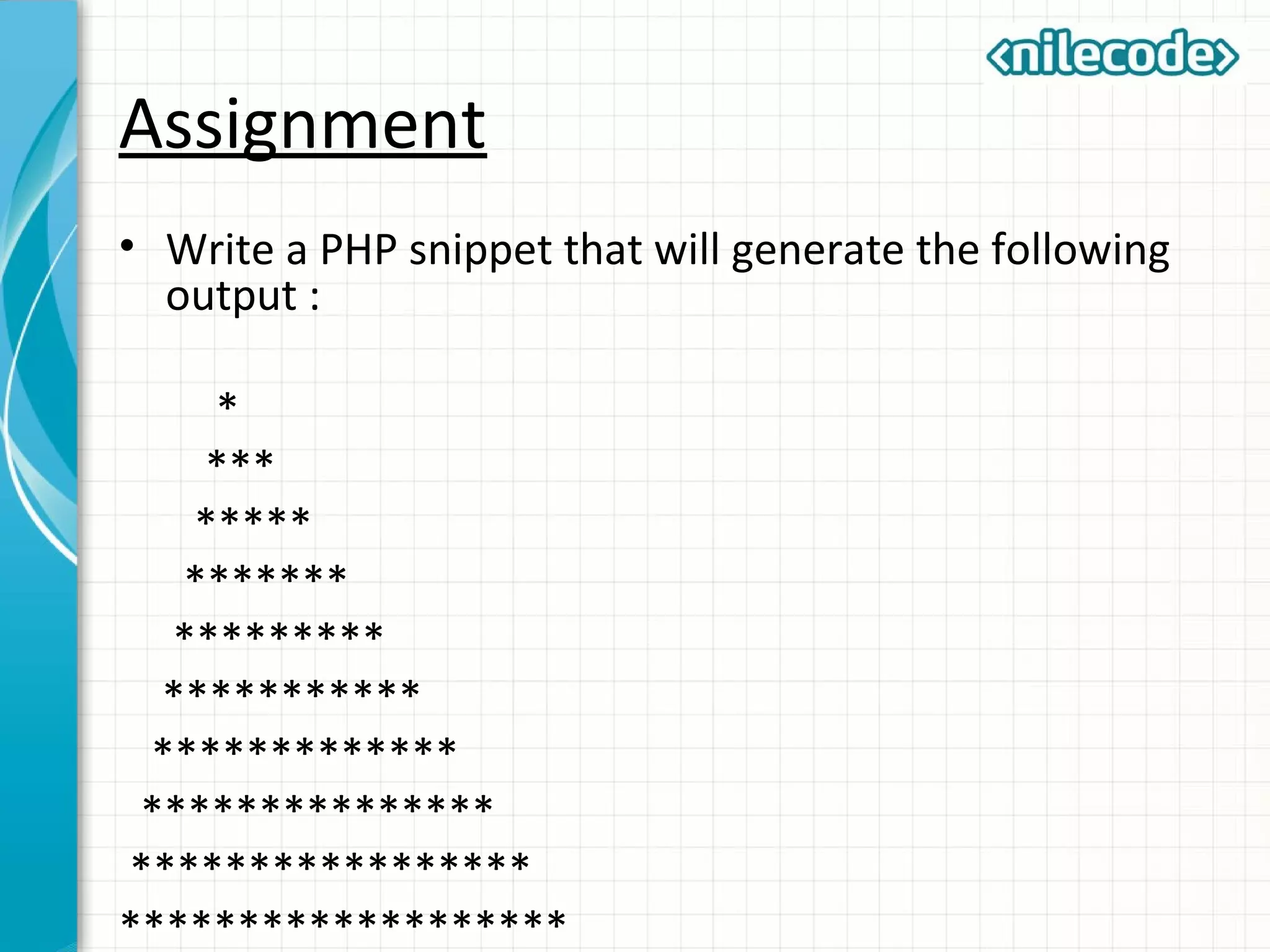 Assignment
• Write a PHP snippet that will generate the following
output :
*
***
*****
*******
*********
***********
*************
***************
*****************
*******************
 