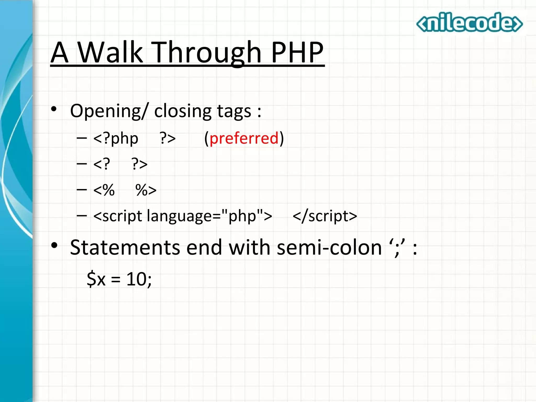 A Walk Through PHP
• Opening/ closing tags :
– <?php ?> (preferred)
– <? ?>
– <% %>
– <script language="php"> </script>
• Statements end with semi-colon ‘;’ :
$x = 10;
 
