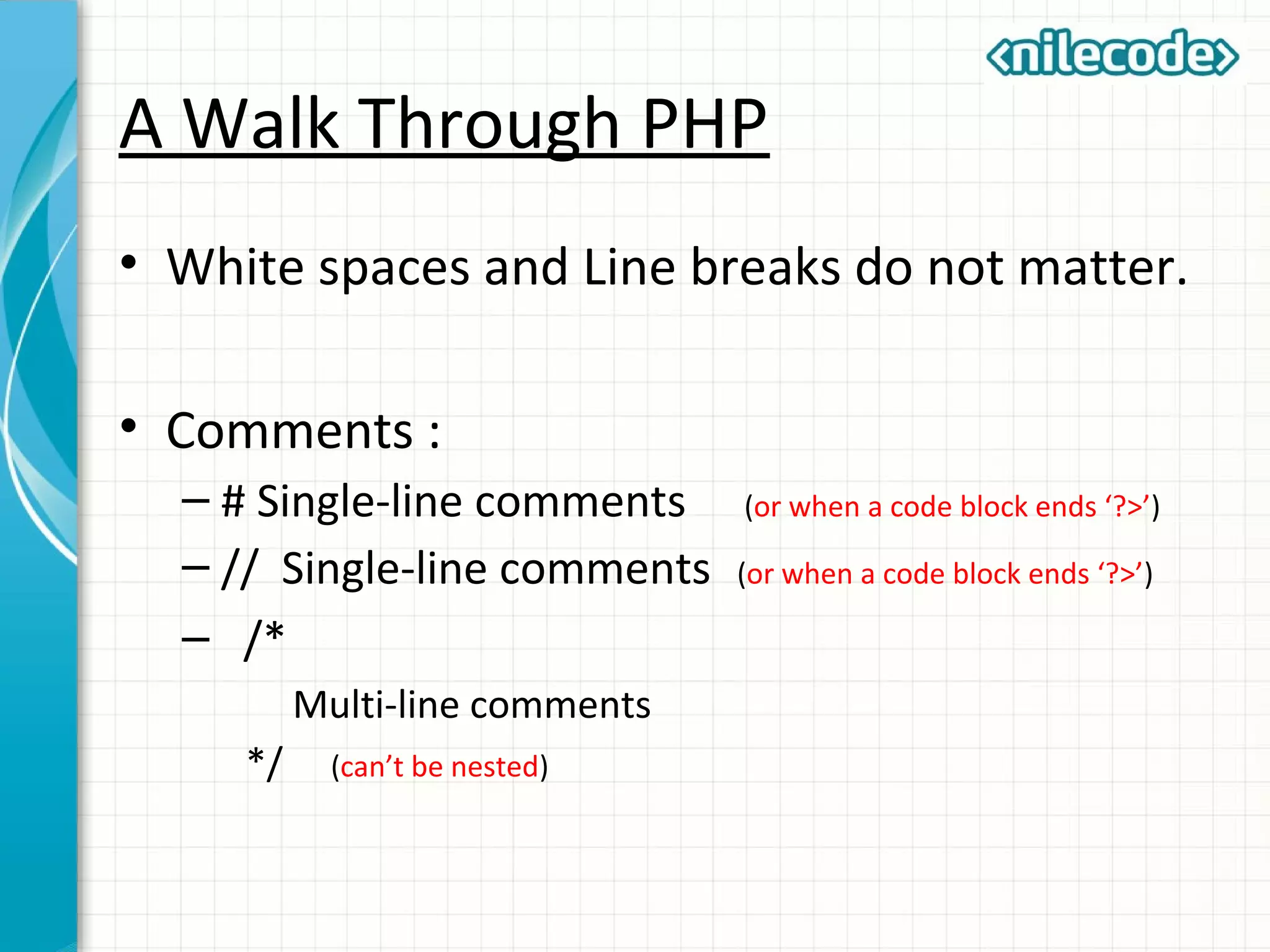 A Walk Through PHP
• White spaces and Line breaks do not matter.
• Comments :
– # Single-line comments (or when a code block ends ‘?>’)
– // Single-line comments (or when a code block ends ‘?>’)
– /*
Multi-line comments
*/ (can’t be nested)
 