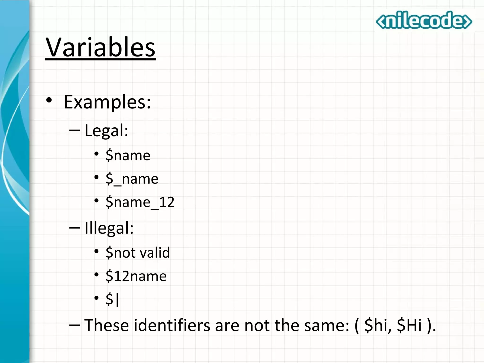 Variables
• Examples:
– Legal:
• $name
• $_name
• $name_12
– Illegal:
• $not valid
• $12name
• $|
– These identifiers are not the same: ( $hi, $Hi ).
 