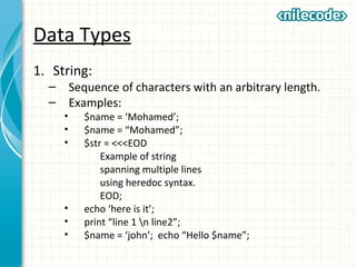 Data Types
1. String:
– Sequence of characters with an arbitrary length.
– Examples:
• $name = ‘Mohamed’;
• $name = “Mohamed”;
• $str = <<<EOD
Example of string
spanning multiple lines
using heredoc syntax.
EOD;
• echo ‘here is it’;
• print “line 1 n line2”;
• $name = ‘john’; echo “Hello $name”;
 