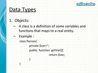 Data Types
1. Objects:
– A class is a definition of some variables and
functions that maps to a real entity.
– Example :
class Person{
private $var=‘’;
public function getVar(){
return $var;
}
}
 