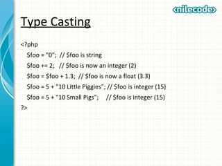 Type Casting
<?php
$foo = "0"; // $foo is string
$foo += 2; // $foo is now an integer (2)
$foo = $foo + 1.3; // $foo is now a float (3.3)
$foo = 5 + "10 Little Piggies"; // $foo is integer (15)
$foo = 5 + "10 Small Pigs"; // $foo is integer (15)
?>
 
