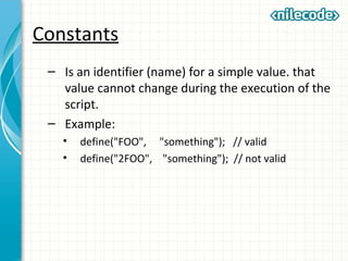 Constants
– Is an identifier (name) for a simple value. that
value cannot change during the execution of the
script.
– Example:
• define("FOO", "something"); // valid
• define("2FOO", "something"); // not valid
 