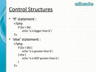 Control Structures
• ‘If’ statement :
<?php
if ($a > $b)
echo "a is bigger than b";
?>
• ‘else’ statement :
<?php
if ($a > $b) {
echo "a is greater than b";
} else {
echo "a is NOT greater than b";
}
?>
 