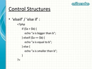 Control Structures
• ‘elseif’ / ‘else if’ :
<?php
if ($a > $b) {
echo "a is bigger than b";
} elseif ($a == $b) {
echo "a is equal to b";
} else {
echo "a is smaller than b";
}
?>
 