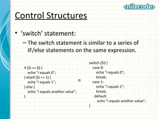 Control Structures
• ‘switch’ statement:
– The switch statement is similar to a series of
IF/else statements on the same expression.
if ($i == 0) {
echo "i equals 0";
} elseif ($i == 1) {
echo "i equals 1";
} else {
echo “i equals another value”;
}
switch ($i) {
case 0:
echo "i equals 0";
break;
case 1:
echo "i equals 1";
break;
default:
echo “i equals another value”;
}
=
 